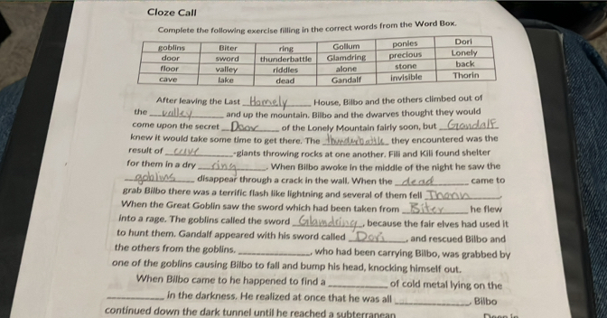 Cloze Call 
Complete the following exercise filling in the correct words from the Word Box. 
After leaving the Last _House, Bilbo and the others climbed out of 
the_ and up the mountain. Bilbo and the dwarves thought they would 
come upon the secret _of the Lonely Mountain fairly soon, but_ 
knew it would take some time to get there. The _they encountered was the 
result of _-giants throwing rocks at one another. Fili and Kili found shelter 
for them in a dry _. When Bilbo awoke in the middle of the night he saw the 
_disappear through a crack in the wall. When the _came to 
grab Bilbo there was a terrific flash like lightning and several of them fell_ 
When the Great Goblin saw the sword which had been taken from _he flew 
into a rage. The goblins called the sword _, because the fair elves had used it 
to hunt them. Gandalf appeared with his sword called _, and rescued Bilbo and 
the others from the goblins. _, who had been carrying Bilbo, was grabbed by 
one of the goblins causing Bilbo to fall and bump his head, knocking himself out. 
When Bilbo came to he happened to find a _of cold metal lying on the 
_in the darkness. He realized at once that he was all _ Bílbo 
continued down the dark tunnel until he reached a subterranean