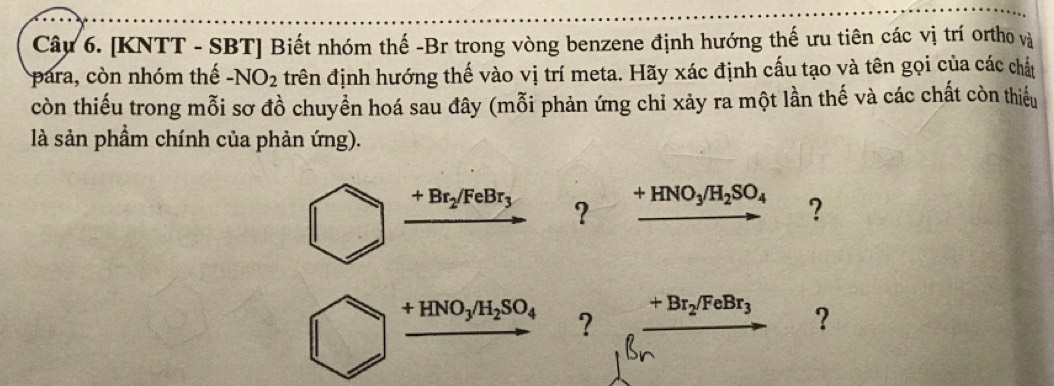 [KNTT - SBT] Biết nhóm thế -Br trong vòng benzene định hướng thế ưu tiên các vị trí ortho và 
para, còn nhóm thế -NO_2 đrên định hướng thế vào vị trí meta. Hãy xác định cấu tạo và tên gọi của các chất 
còn thiếu trong mỗi sơ đồ chuyển hoá sau đây (mỗi phản ứng chỉ xảy ra một lần thế và các chất còn thiếu 
là sản phầm chính của phản ứng).
+Br_2/FeBr_3 ? +HNO_3/H_2SO_4 ?
+HNO_3/H_2SO_4 ?
+Br_2/FeBr_3 ？