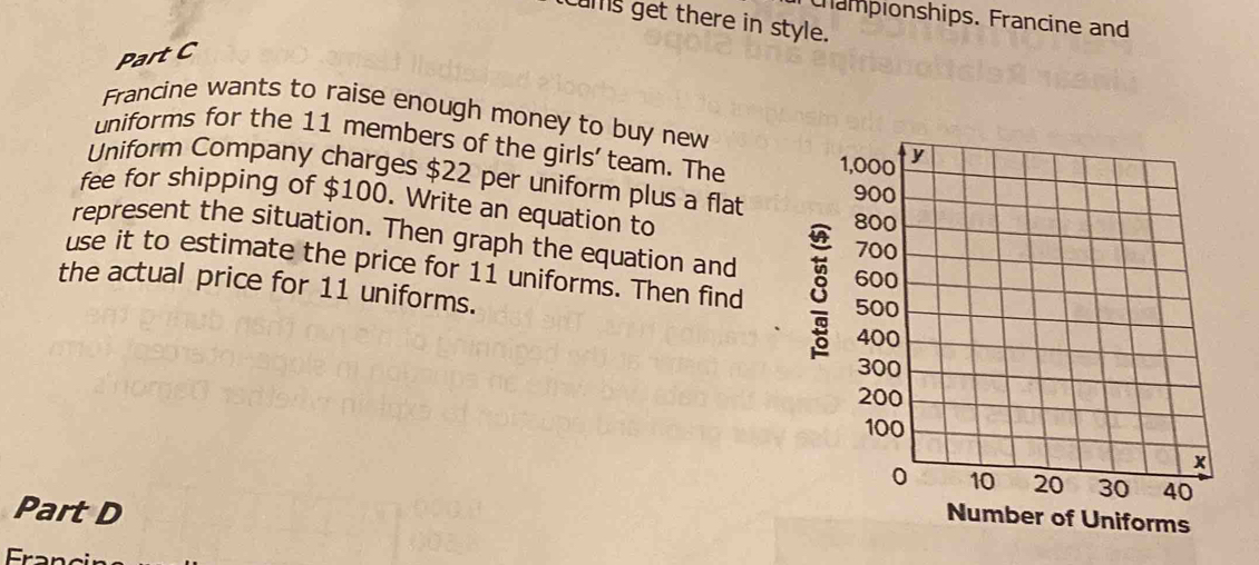 Campionships. Francine and 
cums get there in style. 
Part C 
Francine wants to raise enough money to buy new 
uniforms for the 11 members of the girls' team. The 
Uniform Company charges $22 per uniform plus a flat 
fee for shipping of $100. Write an equation to 
represent the situation. Then graph the equation and 
use it to estimate the price for 11 uniforms. Then find 8
the actual price for 11 uniforms. 
Part D 
Number of Uniforms 
Fran