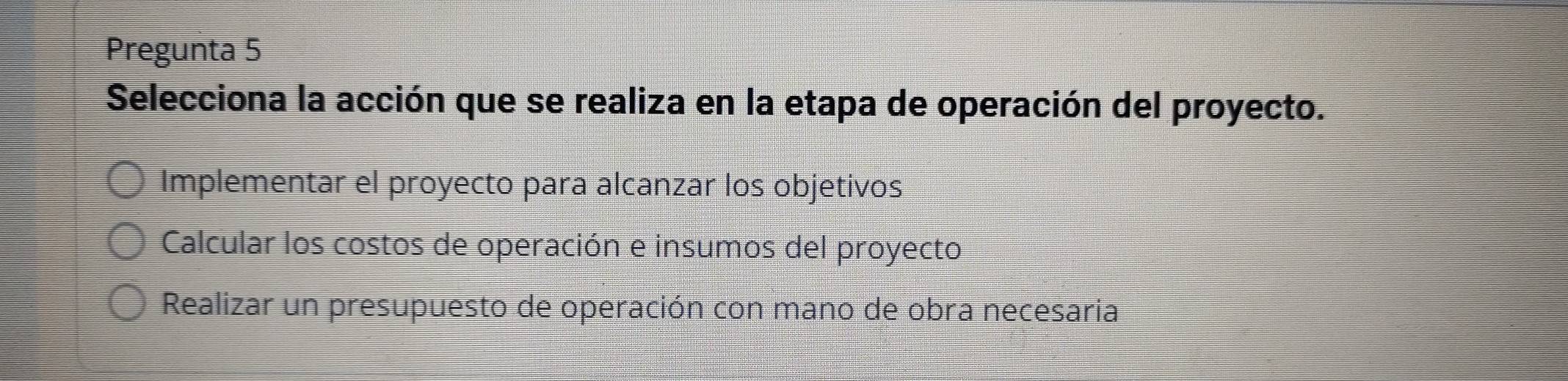 Pregunta 5
Selecciona la acción que se realiza en la etapa de operación del proyecto.
Implementar el proyecto para alcanzar los objetivos
Calcular los costos de operación e insumos del proyecto
Realizar un presupuesto de operación con mano de obra necesaria