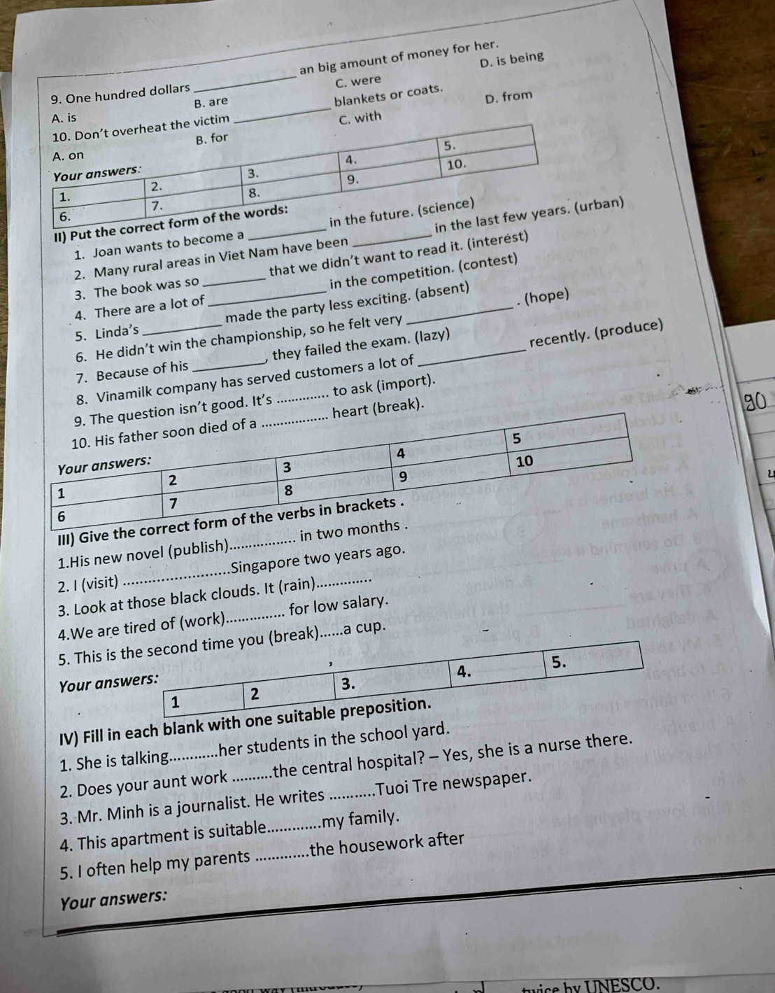 an big amount of money for her.
_C. were D. is being
9. One hundred dollars
B. are
blankets or coats.
D. from
th
II) Put t
1. Joan wants to become a
2. Many rural areas in Viet Nam have been rban)
3. The book was so _that we didn’t want to read it. (interest)
in the competition. (contest)
4. There are a lot of
5. Linda's __made the party less exciting. (absent)
6. He didn’t win the championship, so he felt very . (hope)
7. Because of his _, they failed the exam. (lazy)
recently. (produce)
8. Vinamilk company has served customers a lot of
isn’t good. It's _ to ask (import).
t (break).
a0
u
III) Give 
1.His new novel (publish) in 
2. I (visit) _Singapore two years ago.
3. Look at those black clouds. It (rain)
4.We are tired of (work) _for low salary.
5. This is break)......a cup.
Your ans
IV) Fill in each blank with
1. She is talking her students in the school yard.
2. Does your aunt work the central hospital? — Yes, she is a nurse there.
3. Mr. Minh is a journalist. He writes _Tuoi Tre newspaper.
4. This apartment is suitable_ my family.
5. I often help my parents _the housework after
Your answers:
b y U NESCO.