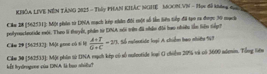 KHÔA LIVE NÊN TẢNG 2025 - Thây PHAN KHÁC NGHỆ MOON.VN - Học đề không đạn 
Câu 28 [562531]: Một phân từ DNA mạch kép nhân đôi một số lần liên tiếp đã tạo ra được 30 mạch 
polynucleotide mới. Theo lí thuyết, phần từ DNA nói trên đã nhân đối bao nhiêu lần liên tiếp? 
Câu 29 [562532]: Một gene có tỉ lệ  (A+T)/G+C =2/3. Số nuleotide loại A chiếm bao nhiệu %? 
Câu 30 [562533]: Một phần từ DNA mạch kếp có số nuleotide loại G chiếm 20% và có 3600 adenin. Tổng liêm 
kết hydrogene của DNA là bao nhiều?