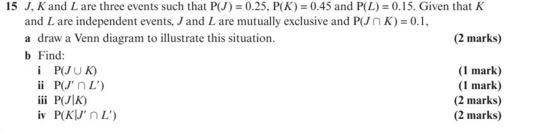 15 J, K and L are three events such that P(J)=0.25, P(K)=0.45 and P(L)=0.15. Given that K
and L are independent events, J and L are mutually exclusive and P(J∩ K)=0.1, 
a draw a Venn diagram to illustrate this situation. (2 marks) 
b Find: 
i P(J∪ K) (1 mark) 
i P(J'∩ L') (1 mark) 
ii P(J|K) (2 marks) 
iv P(K|J'∩ L') (2 marks)