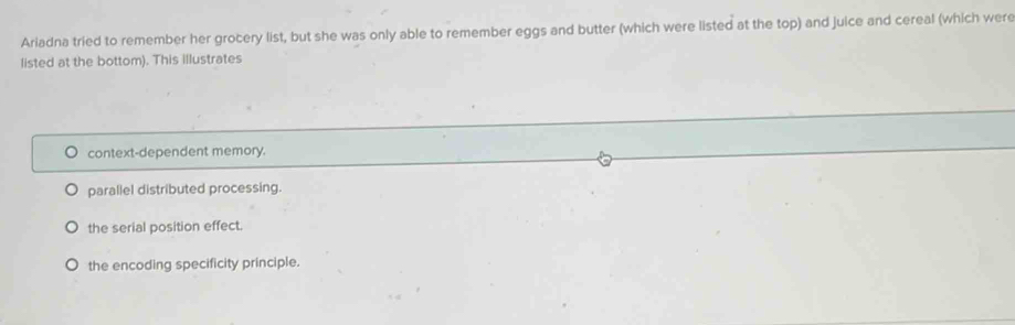 Ariadna tried to remember her grocery list, but she was only able to remember eggs and butter (which were listed at the top) and juice and cereal (which were
listed at the bottom). This illustrates
context-dependent memory.
parallel distributed processing.
the serial position effect.
the encoding specificity principle.