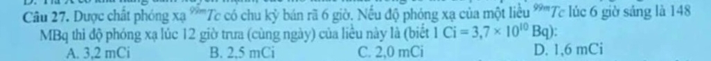 Dược chất phóng xạ *'''Tc có chu kỳ bán rã 6 giờ. Nếu độ phóng xạ của một liều 99 7 Tc lúc 6 giờ sáng là 148
MBq thì độ phóng xạ lúc 12 giờ trưa (cùng ngày) của liều này là (biết 1Ci=3,7* 10^(10)Bq)
A. 3,2 mCi B. 2,5 mCi C. 2,0 mCi D. 1, 6 mCi