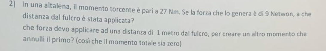 In una altalena, il momento torcente è pari a 27 Nm. Se la forza che lo genera è di 9 Netwon, a che 
distanza dal fulcro è stata applicata? 
che forza devo applicare ad una distanza di 1 metro dal fulcro, per creare un altro momento che 
annulli il primo? (così che il momento totale sia zero)