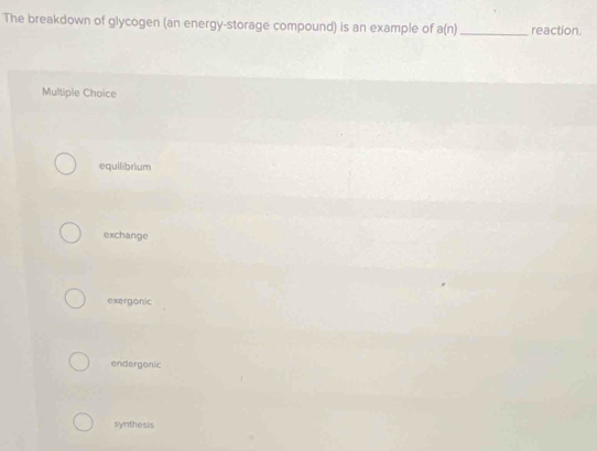 The breakdown of glycogen (an energy-storage compound) is an example of a(n) _reaction.
Multiple Choice
equilibrium
exchange
exergonic
endergonic
synthesis