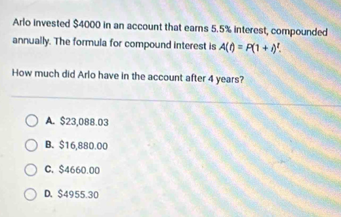 Arlo invested $4000 in an account that earns 5.5% interest, compounded
annually. The formula for compound interest is A(t)=P(1+i)^t. 
How much did Arlo have in the account after 4 years?
A. $23,088.03
B. $16,880.00
C. $4660.00
D. $4955.30