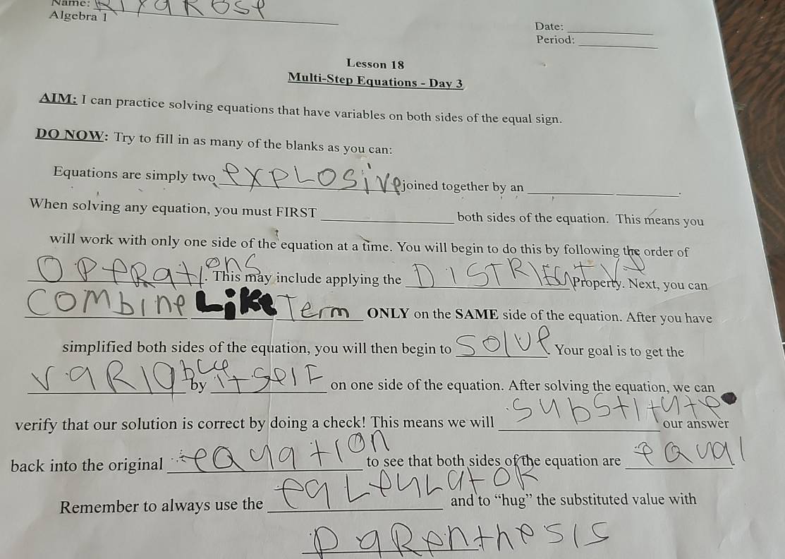 Name:_ 
Algebra l Date: 
_ 
_ 
Period: 
Lesson 18 
Multi-Step Equations - Day 3 
AIM: I can practice solving equations that have variables on both sides of the equal sign. 
DO NOW: Try to fill in as many of the blanks as you can: 
_ 
Equations are simply two _joined together by an 
. 
When solving any equation, you must FIRST _both sides of the equation. This means you 
will work with only one side of the equation at a time. You will begin to do this by following the order of 
_. This may include applying the _ Property. Next, you can 
_ONLY on the SAME side of the equation. After you have 
simplified both sides of the equation, you will then begin to _Your goal is to get the 
_by _on one side of the equation. After solving the equation, we can 
verify that our solution is correct by doing a check! This means we will_ our answer 
back into the original_ to see that both sides of the equation are_ 
Remember to always use the _and to “hug” the substituted value with 
_