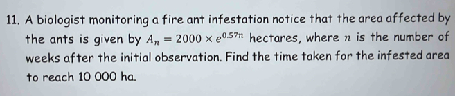 A biologist monitoring a fire ant infestation notice that the area affected by 
the ants is given by A_n=2000* e^(0.57n) hectares, where n is the number of
weeks after the initial observation. Find the time taken for the infested area 
to reach 10 000 ha.