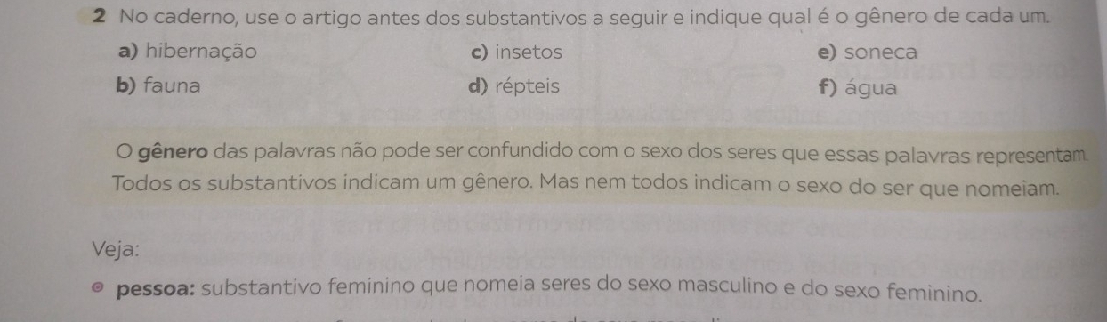 No caderno, use o artigo antes dos substantivos a seguir e indique qual é o gênero de cada um. 
a) hibernação c) insetos e) soneca 
b) fauna d) répteis f) água 
O gênero das palavras não pode ser confundido com o sexo dos seres que essas palavras representam. 
Todos os substantivos indicam um gênero. Mas nem todos indicam o sexo do ser que nomeiam. 
Veja: 
pessoa: substantivo feminino que nomeia seres do sexo masculino e do sexo feminino.