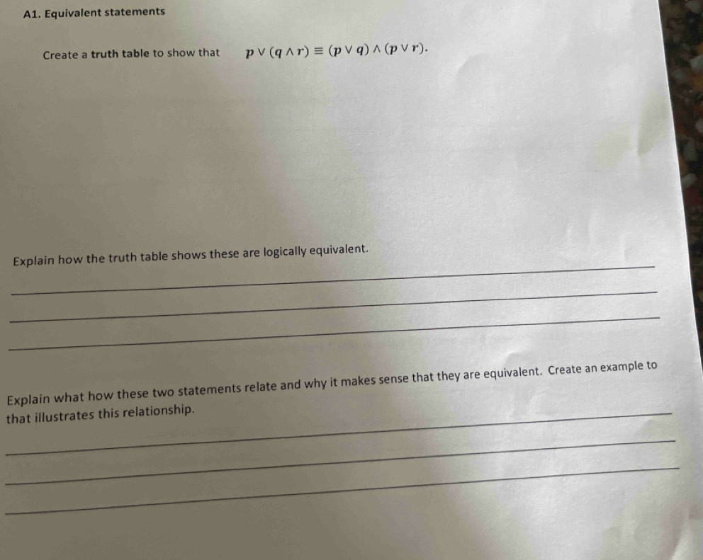 A1. Equivalent statements 
Create a truth table to show that pvee (qwedge r)equiv (pvee q)wedge (pvee r). 
_ 
Explain how the truth table shows these are logically equivalent. 
_ 
_ 
Explain what how these two statements relate and why it makes sense that they are equivalent. Create an example to 
that illustrates this relationship. 
_ 
_