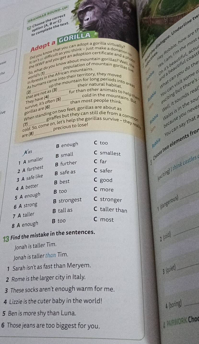 GRAMMAR ROUND-UP
2 Choose the correct
option (A, B or C)
to complete the text
Adopt a GORILLA
Did you know that you can adopt a gorilla virtually?
esse It isn't as difficult as you think - just make a donation to
the WWF and you get an adoption certificate and a photo
dn ne dialogue. Underline
y Robbie, how are 
che So, what do you know about mountain gorillas? Well, the
s,I am , I 'm the ms.
in forests in the African mountains population of mountain gorillas live
world's (1)
a         t l
As humans came into their territory, they moved
d a beautiful coas
up the mountain for long periods into areas
their natural habitat
hat can you do th
ou can visit some  !
(2) __fur than other animals to help them xciting but there's
They have (4) that are not as (3)_
cold in the mountains. But
;ive gorillas are (6) survive, it's often (5)
than most people think
When standing on two feet, gorillas are about as
Sam
Well, it sounds rea
giraffes but they can still die from a common Robbie Vales is in the sou
(7)
_
cold. So, come on, let’s help the gorillas survive - they really
S ecause you neve
precious to lose!
are (8)
B enough C too
bie  You can say that
Aas
B small C smallest
1 A smaller
Choose two element fr
B further C far
xciting) thin  castles
2 A farthest
B safe as C safer
3 A safe like
4 A better B best C good
B too
C more
5 A enough
* (dangerous)
_
6 A strong B strongest C stronger
7 A taller B tall as C taller than
8 A enough
B too
C most
13 Find the mistake in the sentences.
2 (cold)
_
Jonah is taller Tim.
Jonah is taller than Tim.
1 Sarah isn't as fast than Meryem.
3 (quiet)
_
2 Rome is the larger city in Italy.
3 These socks aren’t enough warm for me.
4 Lizzie is the cuter baby in the world!
4 (boring)_
5 Ben is more shy than Luna.
6 Those jeans are too biggest for you.
4 PAIRWORK Choc