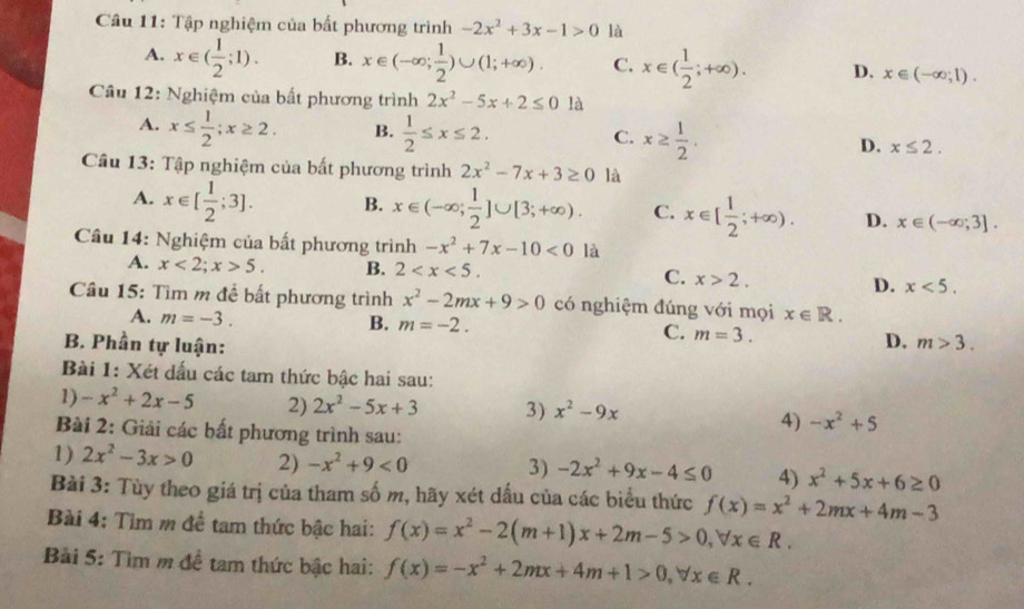 Tập nghiệm của bất phương trình -2x^2+3x-1>0 là
A. x∈ ( 1/2 ;1). B. x∈ (-∈fty ; 1/2 )∪ (1;+∈fty ). C. x∈ ( 1/2 ;+∈fty ). D. x∈ (-∈fty ,1).
Câu 12: Nghiệm của bất phương trình 2x^2-5x+2≤ 0 là
A. x≤  1/2 ;x≥ 2. B.  1/2 ≤ x≤ 2. C. x≥  1/2 . D. x≤ 2.
Câu 13: Tập nghiệm của bất phương trình 2x^2-7x+3≥ 0 là
A. x∈ [ 1/2 ;3]. B. x∈ (-∈fty ; 1/2 ]∪ [3;+∈fty ). C. x∈ [ 1/2 ;+∈fty ). D. x∈ (-∈fty ;3].
Câu 14: Nghiệm của bất phương trình -x^2+7x-10<0</tex> là
A. x<2;x>5. B. 2 C. x>2. D. x<5.
Câu 15: Tìm m đề bất phương trình x^2-2mx+9>0 có nghiệm đúng với mọi x∈ R.
A. m=-3.
B. m=-2. C. m=3. D. m>3.
B. Phần tự luận:
Bài 1: Xét dấu các tam thức bậc hai sau:
1) -x^2+2x-5 2) 2x^2-5x+3 3) x^2-9x -x^2+5
Bài 2: Giải các bất phương trình sau:
4)
1) 2x^2-3x>0 2) -x^2+9<0</tex>
3) -2x^2+9x-4≤ 0 4) x^2+5x+6≥ 0
Bài 3: Tùy theo giá trị của tham số m, hãy xét dấu của các biểu thức f(x)=x^2+2mx+4m-3
Bài 4: Tìm m để tam thức bậc hai: f(x)=x^2-2(m+1)x+2m-5>0,forall x∈ R.
Bải 5: Tìm m đề tam thức bậc hai: f(x)=-x^2+2mx+4m+1>0,forall x∈ R.