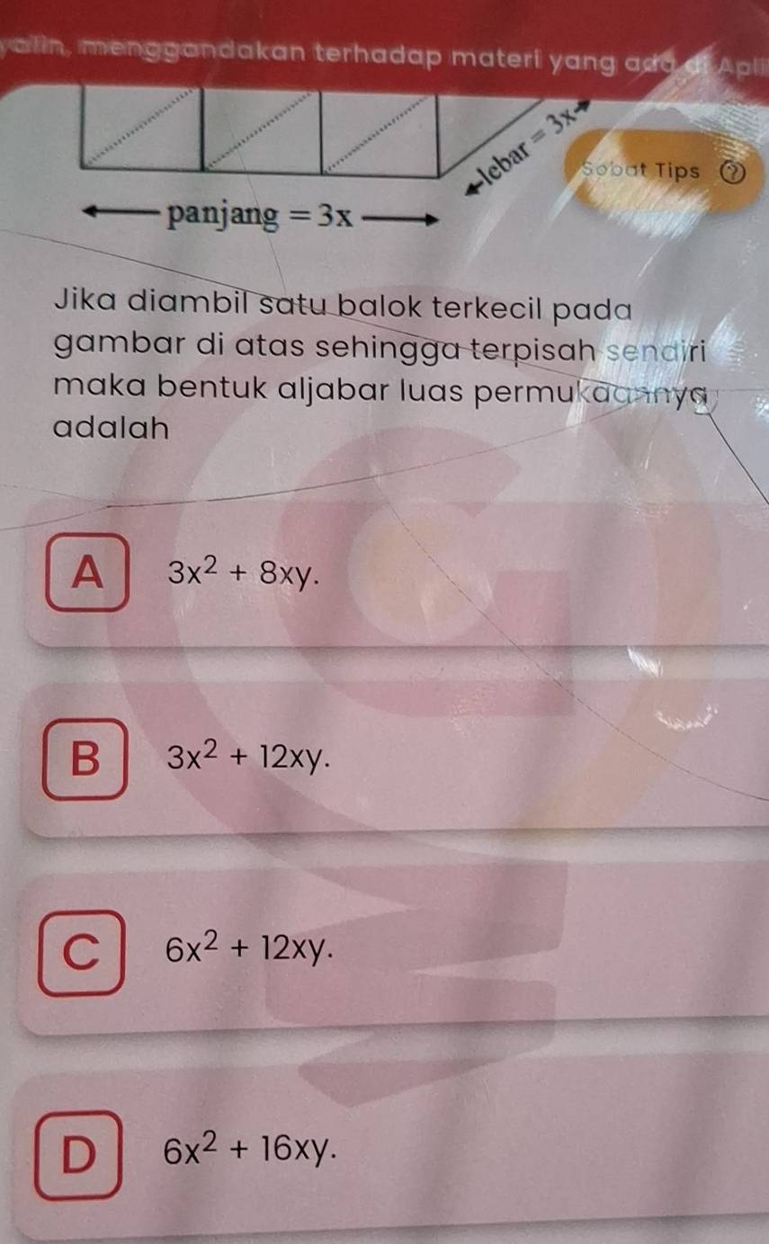 alin, menggandakan terhadap materi yang ada di Apli
=3xto
lebar
Sobat Tips ⑦
panjang =3x
Jika diambil sɑtu balok terkecil pada
gambar di atas sehingga terpisah sendiri 
maka bentuk aljabar luas permukaannya .
adalah
A 3x^2+8xy.
B 3x^2+12xy.
C 6x^2+12xy.
D 6x^2+16xy.