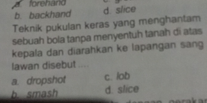 a forehand
b. backhand d. slice
Teknik pukulan keras yang menghantam
sebuah bola tanpa menyentuh tanah di atas
kepala dan diarahkan ke lapangan sang
lawan disebut ....
a. dropshot c. lob
b. smash d. slice