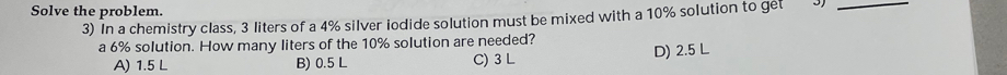 Solve the problem.
3) In a chemistry class, 3 liters of a 4% silver iodide solution must be mixed with a 10% solution to get 3)_
a 6% solution. How many liters of the 10% solution are needed?
A) 1.5 L B) 0.5 L D) 2.5 L
C) 3 L