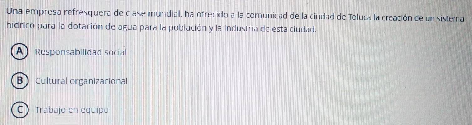 Una empresa refresquera de clase mundial, ha ofrecido a la comunicad de la ciudad de Toluca la creación de un sistema
hídrico para la dotación de agua para la población y la industria de esta ciudad.
A Responsabilidad social
BCultural organizacional
CTrabajo en equipo