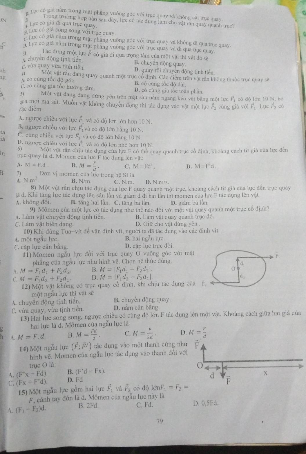 p.Lực có giá nằm trong mặt phẳng vuông góc với trục quay và không cắt trục quay
N
Trong trường hợp nào sau đây, lực có tác dụng làm cho vật răn quay quanh trục?
A. Lực có giá đi qua trục quay.
B. Lục có giá song song với trục quay.
C. Lực có giá năm trong mặt phẳng vuông góc với trục quay và không đi qua trục quay.
f D. Lực có giá nằm trong mặt phẳng vuông góc với trục quay và đí qua ữục quay.
3) Tác dựng một lực F có giá đi qua trọng tâm của một vật thì vật đó sẽ
A. chuyển động tịnh tiến. B. chuyển động quay.
C. vừa quay vừa tịnh tiến. D. quay rồi chuyên động tịnh tiến.
nh 4) Một vật rắn đang quay quanh một trục cố định. Các điểm trên vật rấn không thuộc trục quay sẽ
ng A. có cùng tốc độ góc. B. có cùng tốc độ dài.
C. có cùng gia tốc hướng tâm. D. có cùng gia tốc toàn phần.
5) Một vật đang đang đứng yên trên mặt sàn nằm ngang kéo vật bằng một lực vector F_1 có độ lớn 10 N, bó
qua mọi ma sát. Muốn vật không chuyển động thì tác dụng vào vật một lực vector F_2
đặc điểm cùng giá với vector F_1. Lực vector F_2 có
A. ngược chiêu với lực vector F_1 và có độ lớn lớn hơn 10 N.
B. ngược chiều với lực vector F_1 và có độ lớn bằng 10 N.
ta C. cùng chiều với lực vector F_1 và có độ lớn bằng 10 N.
iá D. ngược chiêu với lực vector F_1 và có độ lớn nhỏ hơn 10 N.
6) Một vật rắn chịu tác dụng của lực F có thể quay quanh trục cổ định, khoảng cách từ giá của lực đến
in trục quay là d. Momen của lực F tác dụng lên vật:
A. M=F.d. B. M= F/d . C. M=Fd^2. D. M=F^2d.
B 7) Đơn vị momen của lực trong hệ SI là
A. N.m^2. B. N/m. C. N.m. D. N,m/s.
8) Một vật rắn chịu tác dụng của lực F quay quanh một trục, khoảng cách từ giá của lực đến trục quay
là d. Khi tăng lực tác dụng lên sáu lần và giảm d đi hai lần thì momen của lực F tác dụng lên vật
A. không đồi. B. tăng hai lần. C. tăng ba lần. D. giảm ba lần.
9) Mômen của một lực có tác dụng như thế nào đối với một vật quay quanh một trục cố định?
A. Làm vật chuyên động tịnh tiên. B. Làm vật quay quanh trục đó.
C. Làm vật biển dạng. D. Giữ cho vật đứng yên .
10) Khi dùng Tua-vít đề vặn đinh vít, người ta đã tác dụng vào các đinh vít
A. một ngẫu lực. B. hai ngẫu lực.
C. cặp lực cân bằng. D. cặp lực trực đối.
11) Momen ngẫu lực đối với trục quay O vuông góc với mặt
phẳng của ngẫu lực như hình vẽ. Chọn hệ thức đúng.
A. M=F_1d_1+F_2d_2. B. M=|F_1d_1-F_2d_2|.
C. M=F_1d_2+F_2d_1. D. M=|F_1d_2-F_2d_1|.
12) Một vật không có trục quay cố định, khi chịu tác dụng của É
một ngẫu lực thì vật sẽ
A. chuyên động tịnh tiến. B. chuyển động quay.
C. vừa quay, vừa tịnh tiến. D. nằm cân bằng.
13) Hai lực song song, ngược chiều có cùng độ lớn F tác dụng lên một vật. Khoảng cách giữa hai giá của
hai lực là d. Mômen của ngẫu lực là
h A. M=F.d. B. M= Fd/2 . C. M= F/2d . D. M= F/d .
14) Một ngẫu lực (vector F;vector F/) tác dụng vào một thanh cứng nh
hình vẽ, Momen của ngẫu lực tác dụng vào thanh đối vớ
trục O là:
A. (F'x-Fd). B. (F^(·)d-Fx).
C. (Fx+F'd). D. Fd
15) Một ngẫu lực gồm hai lực vector F_1 và vector F_2 có độ 1delta nF_1=F_2=
F, cánh tay đòn là d. Mômen của ngẫu lực này là
B. 2Fd. C. Fd.
A. (F_1-F_2)d. D. 0,5Fd.
79