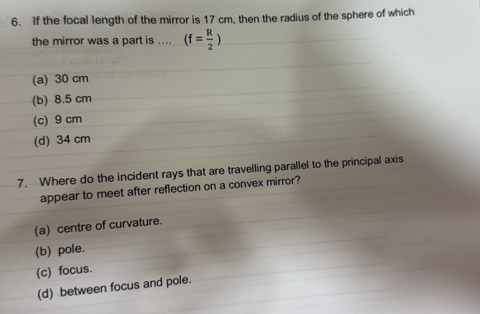 If the focal length of the mirror is 17 cm, then the radius of the sphere of which
the mirror was a part is .... (f= R/2 )
(a) 30 cm
(b) 8.5 cm
(c) 9 cm
(d) 34 cm
7. Where do the incident rays that are travelling parallel to the principal axis
appear to meet after reflection on a convex mirror?
(a) centre of curvature.
(b) pole.
(c) focus.
(d) between focus and pole.