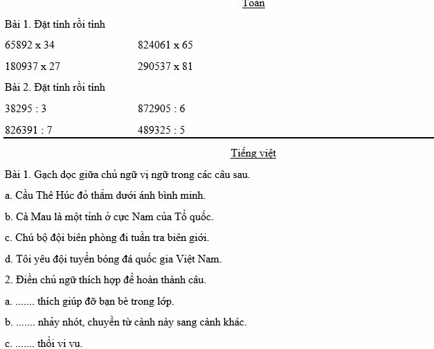 Toan 
Bài 1. Đặt tính rồi tính
65892* 34
824061* 65
180937* 27
290537* 81
Bài 2. Đặt tính rồi tính
38295:3
872905:6
826391:7
489325:5
Tiếng việt 
Bài 1. Gạch dọc giữa chủ ngữ vị ngữ trong các câu sau. 
a. Cầu Thê Húc đỏ thắm dưới ánh bình minh. 
b. Cà Mau là một tỉnh ở cực Nam của Tổ quốc. 
c. Chú bộ đội biên phòng đi tuần tra biên giới. 
d. Tôi yêu đội tuyển bóng đá quốc gia Việt Nam. 
2. Điền chủ ngữ thích hợp để hoàn thành câu. 
a. _thích giúp đỡ bạn bè trong lớp. 
b. _nhảy nhót, chuyền từ cành này sang cành khác. 
C. .. ... thổi vỉ vu.