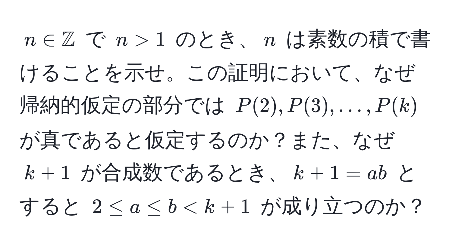 $n ∈ mathbbZ$ で $n > 1$ のとき、$n$ は素数の積で書けることを示せ。この証明において、なぜ帰納的仮定の部分では $P(2), P(3), ..., P(k)$ が真であると仮定するのか？また、なぜ $k + 1$ が合成数であるとき、$k + 1 = ab$ とすると $2 ≤ a ≤ b < k + 1$ が成り立つのか？