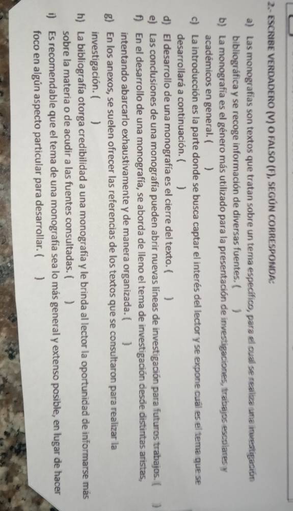 2- ESCRIBE VERDADERO (V) O FALSO (F), SEGÚN CORRESPONDA: 
a) Las monografías son textos que tratan sobre un tema específico, para el cual se realiza una investigación 
bibliográfica y se recoge información de diversas fuentes. ( 、 
b) La monografía es el género más utilizado para la presentación de investigaciones, trabajos escolares y 
académicos en general. ( ) 
c) La introducción es la parte donde se busca captar el interés del lector y se expone cuál es el tema que se 
desarrollará a continuación. ( ) 
d) El desarrollo de una monografía es el cierre del texto. ( ) 
e) Las conclusiones de una monografía pueden abrir nuevas líneas de investigación para futuros trabajos. ( 
f) En el desarrollo de una monografía, se aborda de lleno el tema de investigación desde distintas aristas, 
intentando abarcarlo exhaustivamente y de manera organizada. ( ] 
g) En los anexos, se suelen ofrecer las referencias de los textos que se consultaron para realizar la 
investigación. ( ] 
h) La bibliografía otorga credibilidad a una monografía y le brinda al lector la oportunidad de informarse más 
sobre la materia o de acudir a las fuentes consultadas. ( ) 
i) Es recomendable que el tema de una monografía sea lo más general y extenso posible, en lugar de hacer 
foco en algún aspecto particular para desarrollar. ( ]