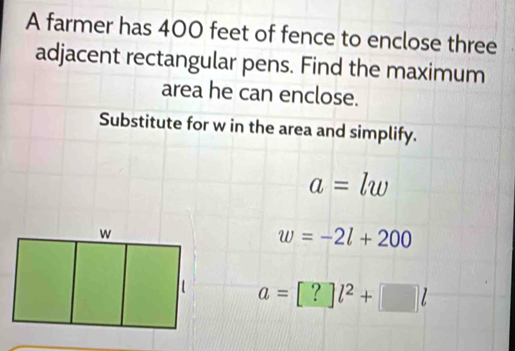 A farmer has 400 feet of fence to enclose three 
adjacent rectangular pens. Find the maximum 
area he can enclose. 
Substitute for w in the area and simplify.
a=lw
w=-2l+200
a=[?]l^2+[]l