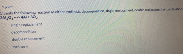 Classify the following reaction as either synthesis, decomposition, single replacement, double replacement or combustion.
2Al_2O_3·s >4Al+3O_2
single replacement
decomposition
double replacement
synthesis