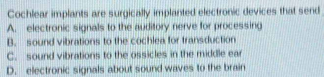 Cochlear implants are surgically implanted electronic devices that send
A. electronic signals to the auditory nerve for processing
B. sound vibrations to the cochlea for transduction
C. sound vibrations to the ossicles in the middle ear
D. electronic signals about sound waves to the brain