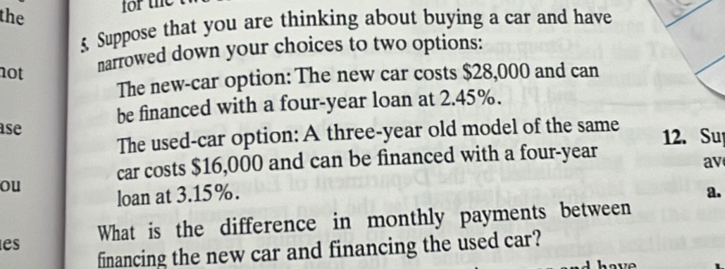 the 
5 Suppose that you are thinking about buying a car and have 
not 
narrowed down your choices to two options: 
The new-car option: The new car costs $28,000 and can 
be financed with a four-year loan at 2.45%. 
ase 
The used-car option: A three-year old model of the same 12. Su 
car costs $16,000 and can be financed with a four-year 
av 
ou 
loan at 3.15%. a. 
What is the difference in monthly payments between 
es 
financing the new car and financing the used car?