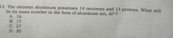 The element aluminum possesses 14 neutrons and 13 protons. What will
be its mass number in the form of aluminum ion, Al^(3+) ?
A. 16
B. 17
C. 27
D. 30