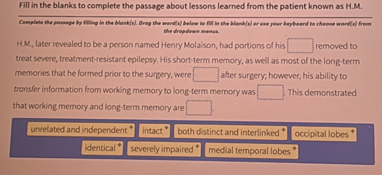 Fill in the blanks to complete the passage about lessons learned from the patient known as H.M.
Complete the passage by filling in the blank(s). Drag the word(s) below to fill in the blank(s) or use your keyboard to choose word(s) from
the dropdown menus.
H.M., later revealed to be a person named Henry Molaison, had portions of his  (2x-1)/3 -frac x-frac  (x-1)/3 = □ /3  removed to
treat severe, treatment-resistant epilepsy. His short-term memory, as well as most of the long-term
memories that he formed prior to the surgery, were □ after surgery; however, his ability to
transfer information from working memory to long-term memory was beginarrayr □  1+ 2/3 _13 This demonstrated
that working memory and long-term memory are □
unrelated and independent intact * both distinct and interlinked occipital lobes *
identical severely impaired * medial temporal lobes