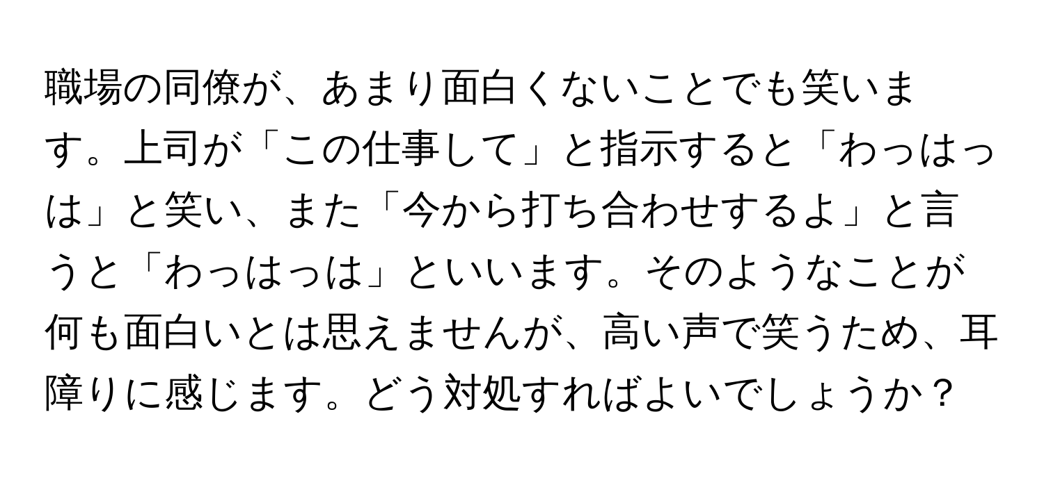 職場の同僚が、あまり面白くないことでも笑います。上司が「この仕事して」と指示すると「わっはっは」と笑い、また「今から打ち合わせするよ」と言うと「わっはっは」といいます。そのようなことが何も面白いとは思えませんが、高い声で笑うため、耳障りに感じます。どう対処すればよいでしょうか？