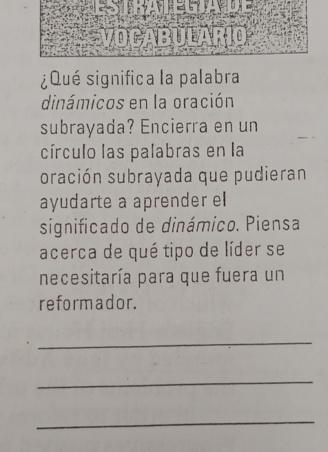 ¿Qué significa la palabra 
dinámicos en la oración 
subrayada? Encierra en un 
círculo las palabras en la 
oración subrayada que pudieran 
ayudarte a aprender el 
significado de dinámico. Piensa 
acerca de qué tipo de líder se 
necesitaría para que fuera un 
reformador. 
_ 
_ 
_