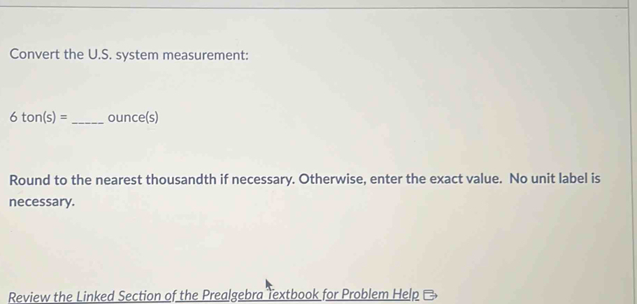 Convert the U.S. system measurement:
6ton(s)= _ ounce(s)
Round to the nearest thousandth if necessary. Otherwise, enter the exact value. No unit label is 
necessary. 
Review the Linked Section of the Prealgebra Textbook for Problem Help