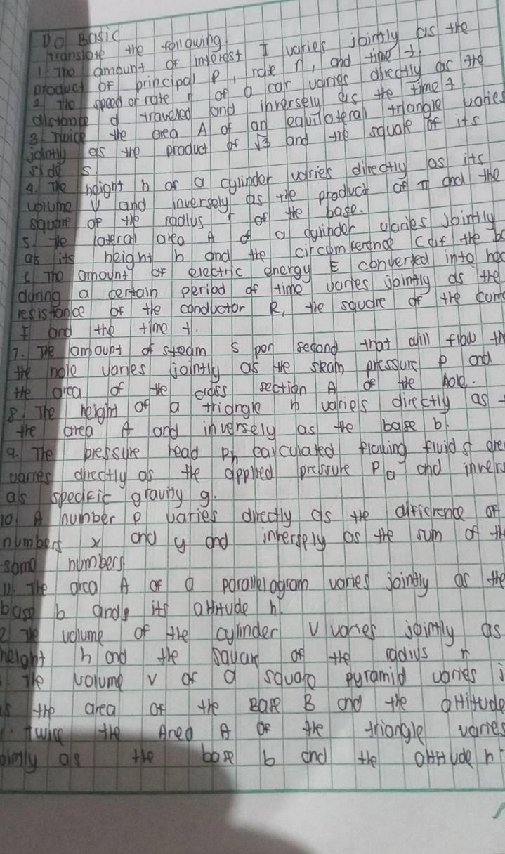 Do Basid 
branshore the folqwing 
IThe ambunt of interest I varies joinfly as the 
produc of princpql p, rosen, and time+ 
a the speed of rate of b car uaes directly car ahe 
aisione traveled land inversely as the time 4
3 Tuick the brea A of an eauiateral trangle vories 
jointly es te product of sqrt(3) and the squale of its 
sIde is 
4. The helignt h or a cylipder uories directly as its 
volumev and inversely as the product of i chd the 
square of the redlls of the bage. 
sye latral area A a dylinder garies jointly 
as itg beight h and the circomerence (of the b 
(The anhount or electric energyE converfed into ha 
during a tertain period of time Jaries joingly as the 
les is tance of the condlotor R, the squdre of the com 
I and the time +. 
7. The amount of steam s pon second that aill flow th 
the nole varies jointly as te skean pressure P and 
Hhe orea of te crass section A of the hole. 
8 The height of a tridngle h varies directly as 
the area A and inversely as the balse b 
9. The pressure head ph earcylated flowing fluid s are 
varies directtly as the appled prebsure PQ and invelre 
as spedkit gravig g. 
10 A number p varies directly as He dfierence of 
numbers xond y and inherply as the sum of th 
same numbers 
The grea A or a porallelogram vories joingly as the 
base b andle its atfitude h 
2 vohume of the ayinder vvories jointly as 
height hand the ayan of the sadius m 
te volume v of a square pyramid waries 
sthe area of the Bar B and the oHitude 
twic the Ared A Or the triangle varies 
binly os the bag b and the oHfuden