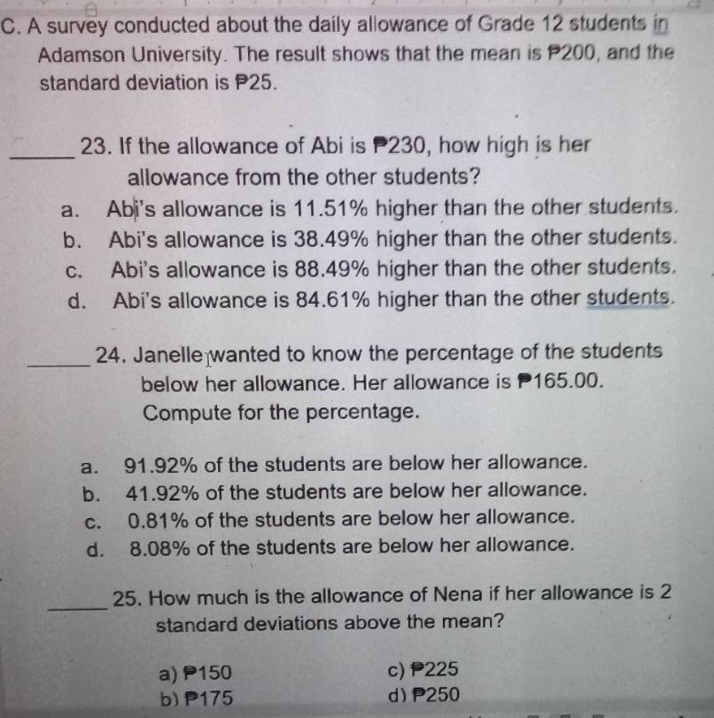 A survey conducted about the daily allowance of Grade 12 students in
Adamson University. The result shows that the mean is P200, and the
standard deviation is P25.
_
23. If the allowance of Abi is P230, how high is her
allowance from the other students?
a. Abi's allowance is 11.51% higher than the other students.
b. Abi's allowance is 38.49% higher than the other students.
c. Abi's allowance is 88.49% higher than the other students.
d. Abi's allowance is 84.61% higher than the other students.
_24. Janelle wanted to know the percentage of the students
below her allowance. Her allowance is P165.00.
Compute for the percentage.
a. 91.92% of the students are below her allowance.
b. 41.92% of the students are below her allowance.
c. 0.81% of the students are below her allowance.
d. 8.08% of the students are below her allowance.
_
25. How much is the allowance of Nena if her allowance is 2
standard deviations above the mean?
a) P150 c) 225
b) P175 d) P250