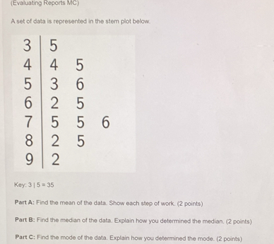 (Evaluating Reports MC) 
A set of data is represented in the stem plot below.
5
5 3 6
6 2 5
7 5 5 6
8 2 5
9 2
Key: 3|5=35
Part A: Find the mean of the data. Show each step of work. (2 points) 
Part B: Find the median of the data. Explain how you determined the median. (2 points) 
Part C: Find the mode of the data. Explain how you determined the mode. (2 points)