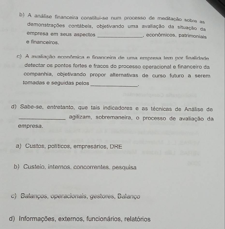 A análise financeira constitui-se num processo de meditação sobre as
demonstrações contábeis, objetivando uma avaliação da situação da
empresa em seus aspectos _, econômicos, patrimoniais
e financeiros.
c) A avaliação econômica e financeira de uma empresa tem por finalidade
detectar os pontos fortes e fracos do processo operacional e financeiro da
companhia, objetivando propor alternativas de curso futuro a serem
tomadas e seguidas pelos
_
.
d) Sabe-se, entretanto, que tais indicadores e as técnicas de Análise de
_agilizam, sobremaneira, o processo de avaliação da
empresa.
a) Custos, políticos, empresários, DRE
b) Custeio, internos, concorrentes, pesquisa
c) Balanços, operacionais, gestores, Balanço
d) Informações, externos, funcionários, relatórios