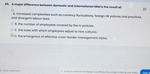 A major difference between domestic and international HRM is the result of:
A. increased complexities such as currency fluctuations, foreign HR policies and practices,
and divergent labour laws.
B. the number of employees covered by the hr policies.
C. the ease with which employees adjust to new cultures.
D. the emergence of effective cross-border management styles.
C JG(Anveshaña. l prod-jain-skillwise-homepage-wucu42ieaq-el.a.run app is sharing your screen. Stop s