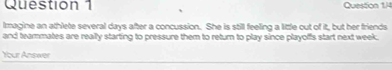 Imagine an athlete several days after a concussion. She is still feeling a little out of it, but her friends 
and teammates are really starting to pressure them to return to play since playoffs start next week. 
Your Answer