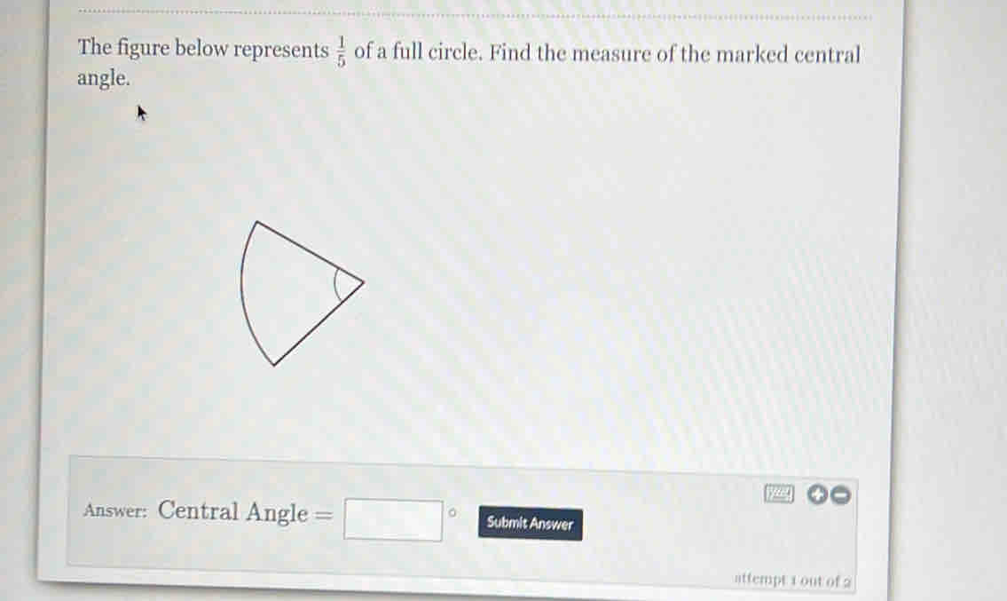  1/5 
The figure below represents of a full circle. Find the measure of the marked central 
angle. 
Answer: Central Angle =□° Submit Answer 
attempt 1 out of 2