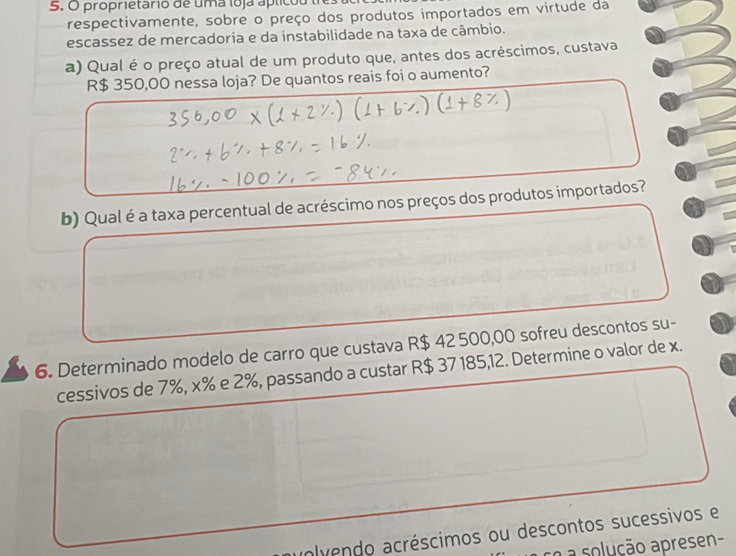 proprietario de uma loja aplicou tr 
respectivamente, sobre o preço dos produtos importados em virtude da 
escassez de mercadoria e da instabilidade na taxa de câmbio. 
a) Qual é o preço atual de um produto que, antes dos acréscimos, custava
R$ 350,00 nessa loja? De quantos reais foi o aumento? 
b) Qual é a taxa percentual de acréscimo nos preços dos produtos importados? 
6. Determinado modelo de carro que custava R$ 42 500,00 sofreu descontos su- 
cessivos de 7%, x% e 2%, passando a custar R$ 37185,12. Determine o valor de x. 
uolvendo acréscimos ou descontos sucessivos e 
co a solução apresen-