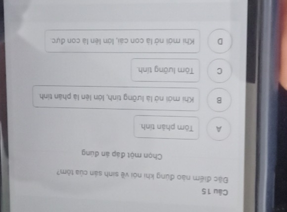 Đặc điểm nào đúng khi nói về sinh sản của tỏm?
Chọn một đáp án đúng
A Tòm phản tính.
B Khi mới nở là lưỡng tinh, lớn lên là phản tính
C Tôm lưỡng tính
D Khi mới nở là con cái, lớn lên là con đực.