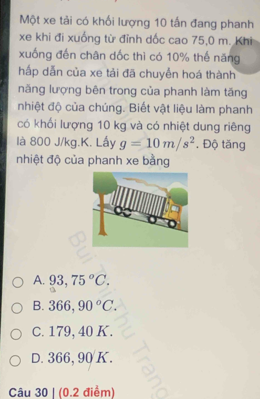 Một xe tải có khối lượng 10 tấn đang phanh
xe khi đi xuống từ đỉnh dốc cao 75,0 m. Khi
xuống đến chân dốc thì có 10% thế năng
hấp dẫn của xe tải đã chuyển hoá thành
năng lượng bên trong của phanh làm tăng
nhiệt độ của chúng. Biết vật liệu làm phanh
có khối lượng 10 kg và có nhiệt dung riêng
là 800 J/kg.K. Lấy g=10m/s^2. Độ tăng
nhiệt độ của phanh xe bằng
A. 93,75°C.. B. 366, 90°C.
C. 179, 40 K.
D. 366, 90 K.
Câu 30 | (0.2 điểm)