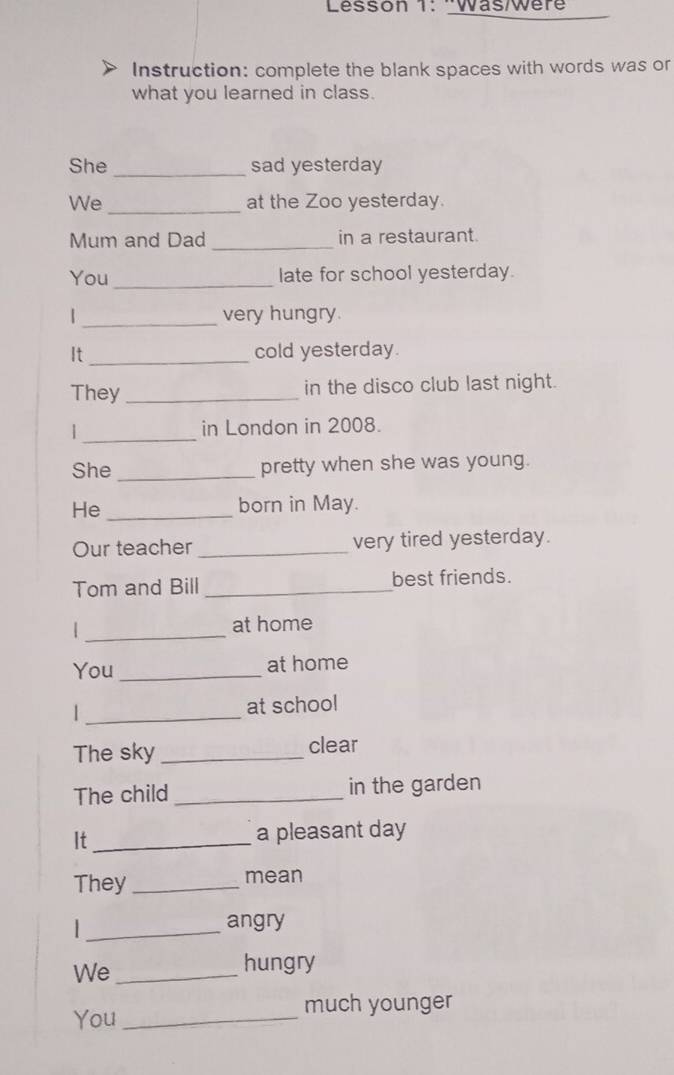 Lésson 1: ''Was/Wère 
Instruction: complete the blank spaces with words was or 
what you learned in class. 
She_ sad yesterday 
We _at the Zoo yesterday. 
Mum and Dad _in a restaurant. 
You_ late for school yesterday. 
| _very hungry. 
It_ cold yesterday. 
They _in the disco club last night. 
_ 
in London in 2008. 
She _pretty when she was young. 
He _born in May. 
Our teacher_ very tired yesterday. 
Tom and Bill _best friends. 
_| 
at home 
You _at home 
1 _at school 
The sky _clear 
The child _in the garden 
It _a pleasant day 
They _mean 
_ 
angry 
We_ 
hungry 
much younger 
You_