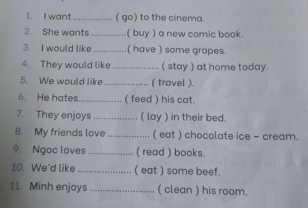 want ................ ( go) to the cinema. 
2. She wants ..............( buy ) a new comic book. 
3. I would like .............. ( have ) some grapes. 
4. They would like ...................... ( stay ) at home today. 
5. We would like _( travel ). 
6. He hates ................. ( feed ) his cat. 
7. They enjoys _…. ( lay ) in their bed. 
8. My friends love _................ ( eat ) chocolate ice - cream. 
9. Ngoc loves _( read ) books. 
10. We'd like _( eat ) some beef. 
11. Minh enjoys _( clean ) his room.