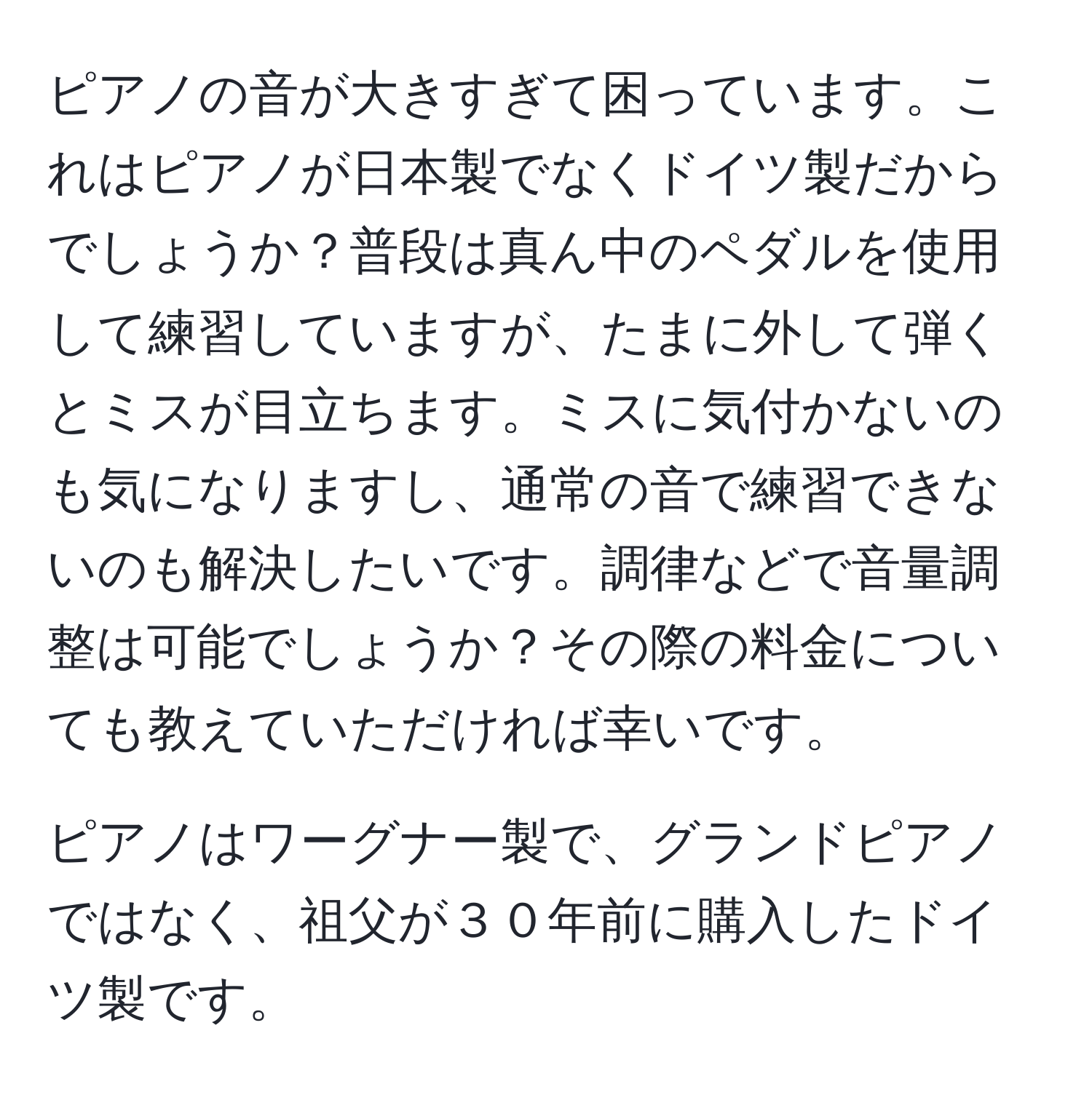 ピアノの音が大きすぎて困っています。これはピアノが日本製でなくドイツ製だからでしょうか？普段は真ん中のペダルを使用して練習していますが、たまに外して弾くとミスが目立ちます。ミスに気付かないのも気になりますし、通常の音で練習できないのも解決したいです。調律などで音量調整は可能でしょうか？その際の料金についても教えていただければ幸いです。

ピアノはワーグナー製で、グランドピアノではなく、祖父が３０年前に購入したドイツ製です。