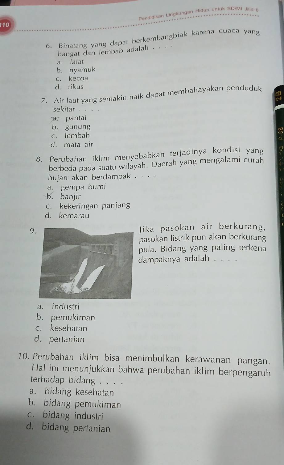 Pendidikan Lingkungan Hidup untuk SD/MI Jilid 6
110
6. Binatang yang dapat berkembangbiak karena cuaca yang
hangat dan lembab adalah . . . .
a. lalat
b. nyamuk
c. kecoa
d. tikus
7. Air laut yang semakin naik dapat membahayakan penduduk
sekitar . . . .
~
a. pantai
b. gunung
c. lembah
d. mata air
a
8. Perubahan iklim menyebabkan terjadinya kondisi yang
berbeda pada suatu wilayah. Daerah yang mengalami curah
hujan akan berdampak . . . .
a. gempa bumi
b. banjir
c. kekeringan panjang
d. kemarau
(
9Jika pasokan air berkurang,
pasokan listrik pun akan berkurang
pula. Bidang yang paling terkena
dampaknya adalah . . . .
a. industri
b. pemukiman
c. kesehatan
d. pertanian
10. Perubahan iklim bisa menimbulkan kerawanan pangan.
Hal ini menunjukkan bahwa perubahan iklim berpengaruh
terhadap bidang . . . .
a. bidang kesehatan
b. bidang pemukiman
c. bidang industri
d. bidang pertanian